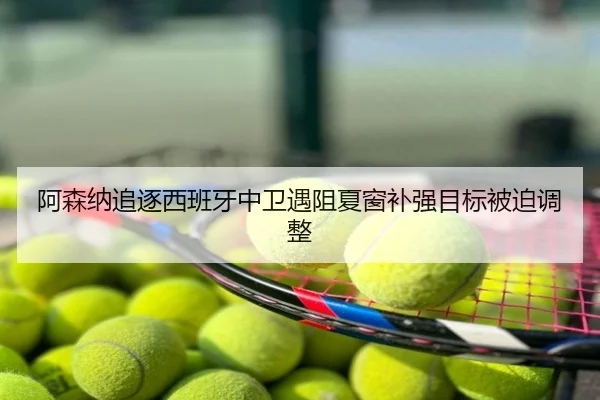 阿森纳追逐西班牙中卫遇阻夏窗补强目标被迫调整